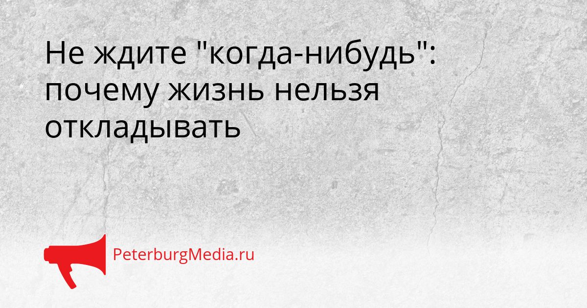 Не ждите "когда-нибудь": почему жизнь нельзя откладывать