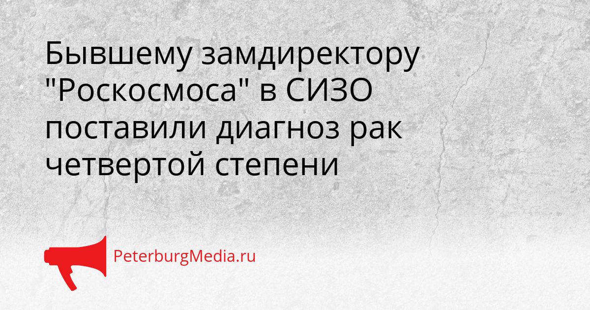 Бывшему замдиректору "Роскосмоса" в СИЗО поставили диагноз рак четвертой степени