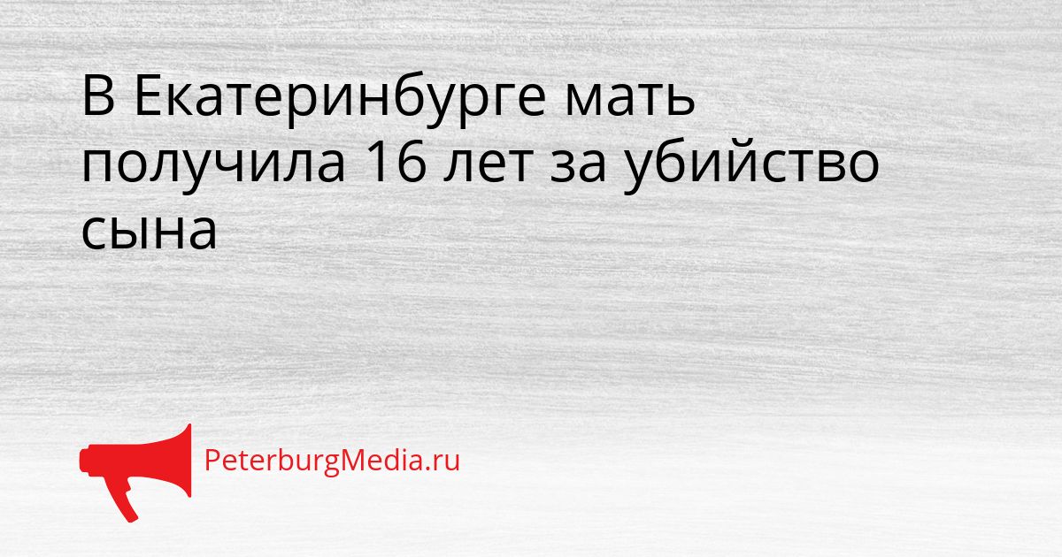 В Екатеринбурге мать получила 16 лет за убийство сына