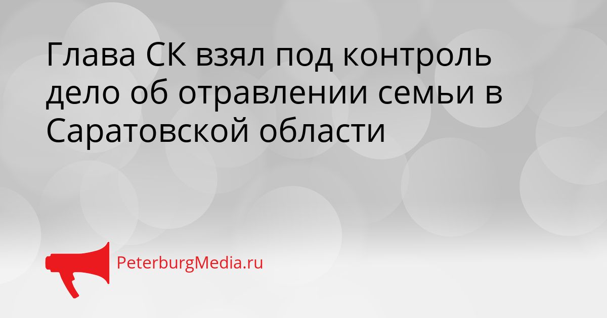 Глава СК взял под контроль дело об отравлении семьи в Саратовской области