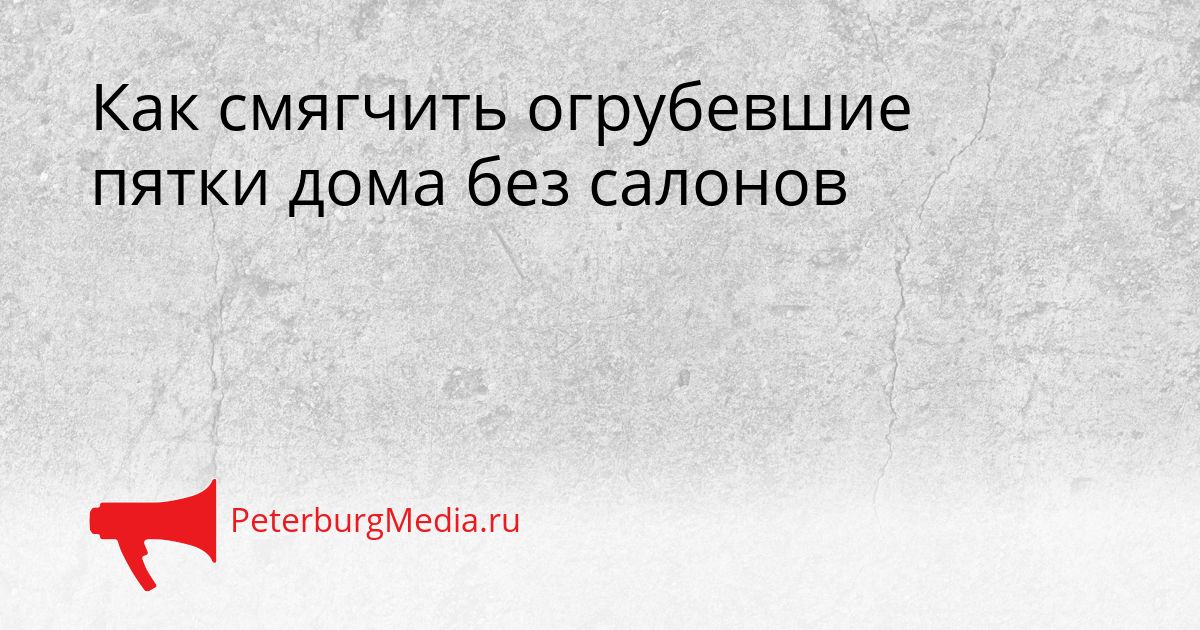 Как смягчить огрубевшие пятки дома без салонов