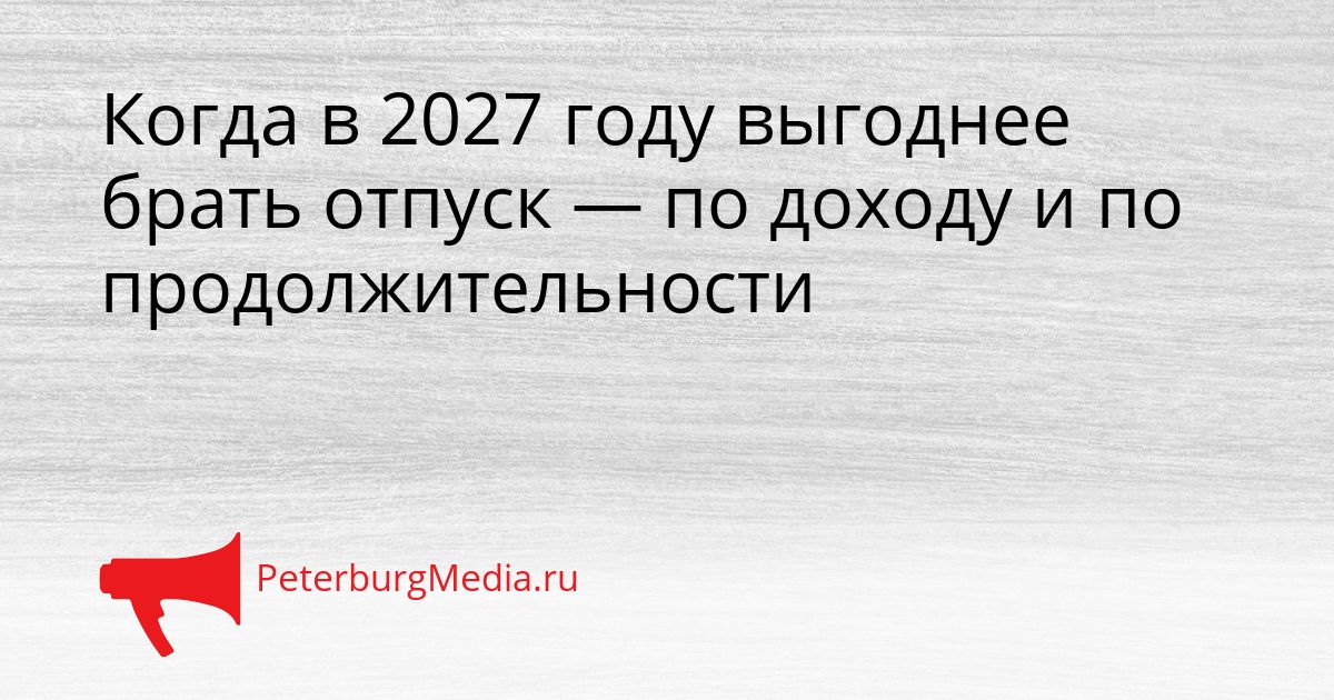 Когда в 2027 году выгоднее брать отпуск — по доходу и по продолжительности