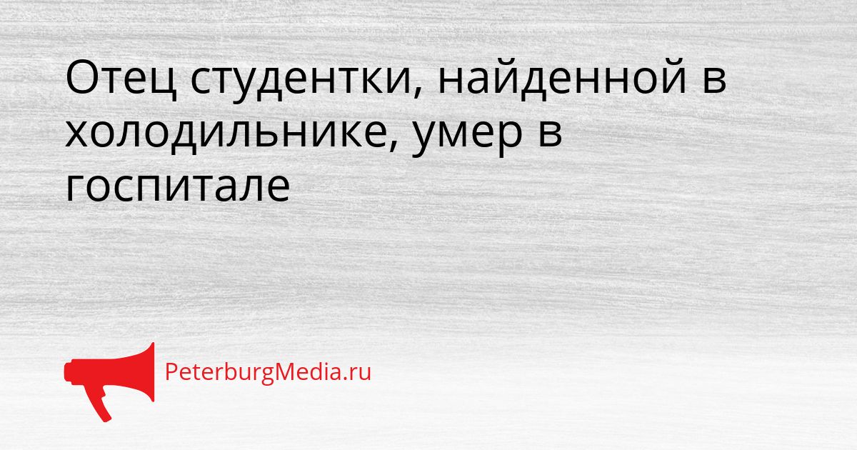 Отец студентки, найденной в холодильнике, умер в госпитале