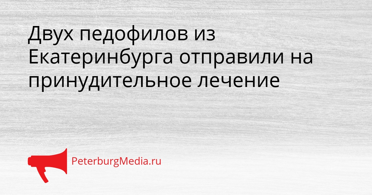 Двух педофилов из Екатеринбурга отправили на принудительное лечение Сгенерировано