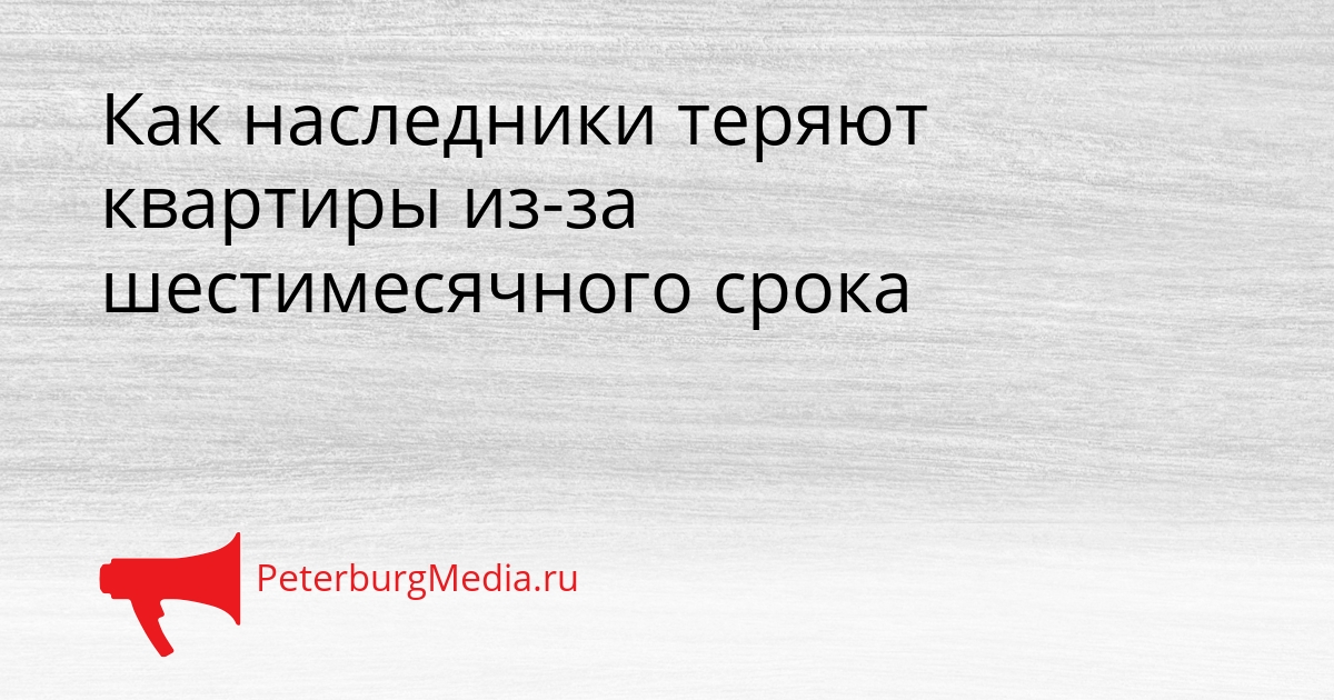 Как наследники теряют квартиры из-за шестимесячного срока Сгенерировано