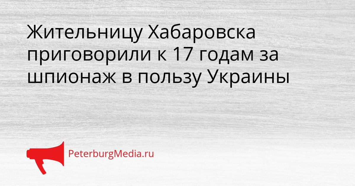 Жительницу Хабаровска приговорили к 17 годам за шпионаж в пользу Украины Сгенерировано