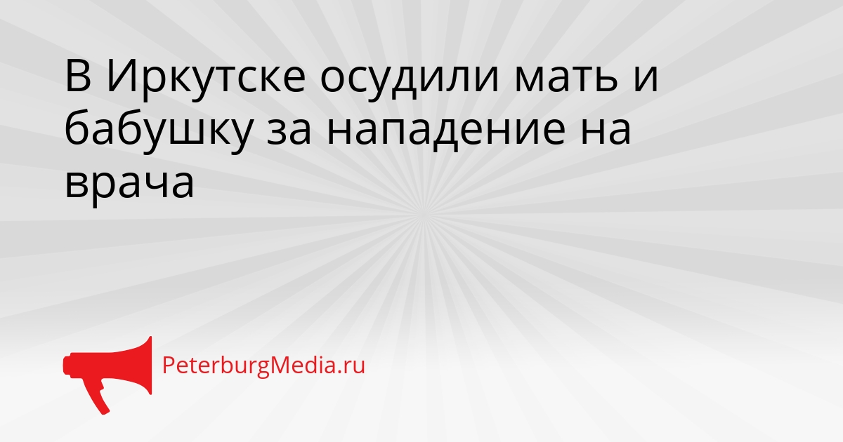 В Иркутске осудили мать и бабушку за нападение на врача Сгенерировано