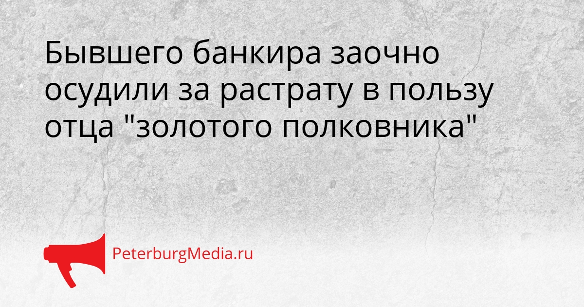 Бывшего банкира заочно осудили за растрату в пользу отца &quotзолотого полковника&quot Сгенерировано