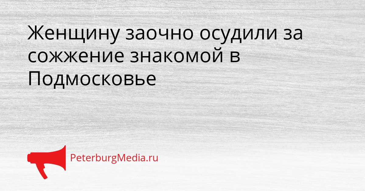 Женщину заочно осудили за сожжение знакомой в Подмосковье Сгенерировано