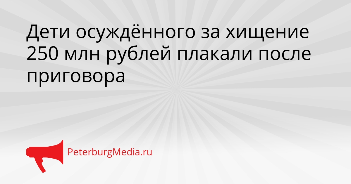 Дети осуждённого за хищение 250 млн рублей плакали после приговора Сгенерировано