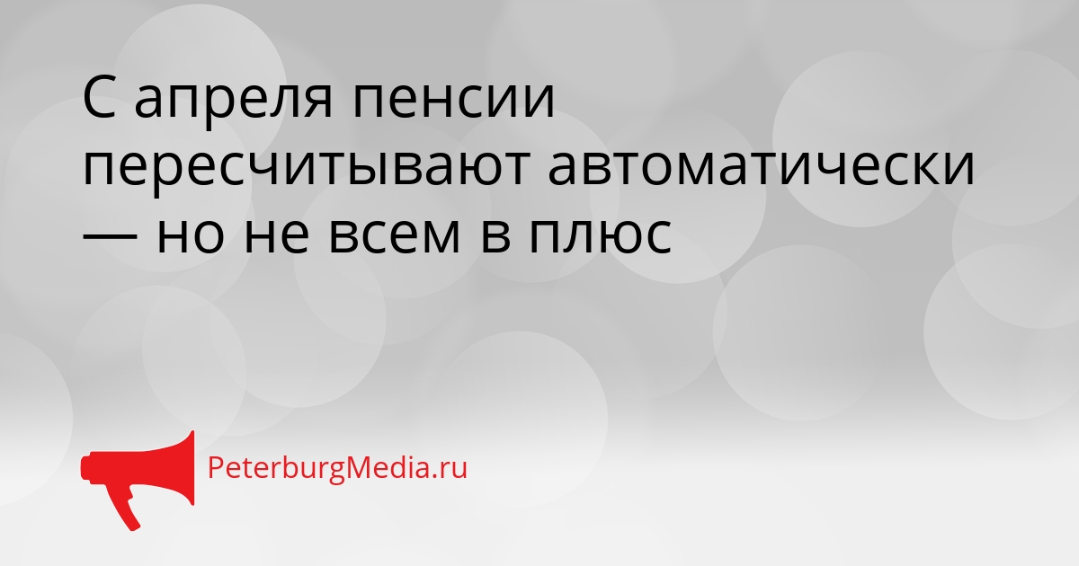 С апреля пенсии пересчитывают автоматически — но не всем в плюс Сгенерировано