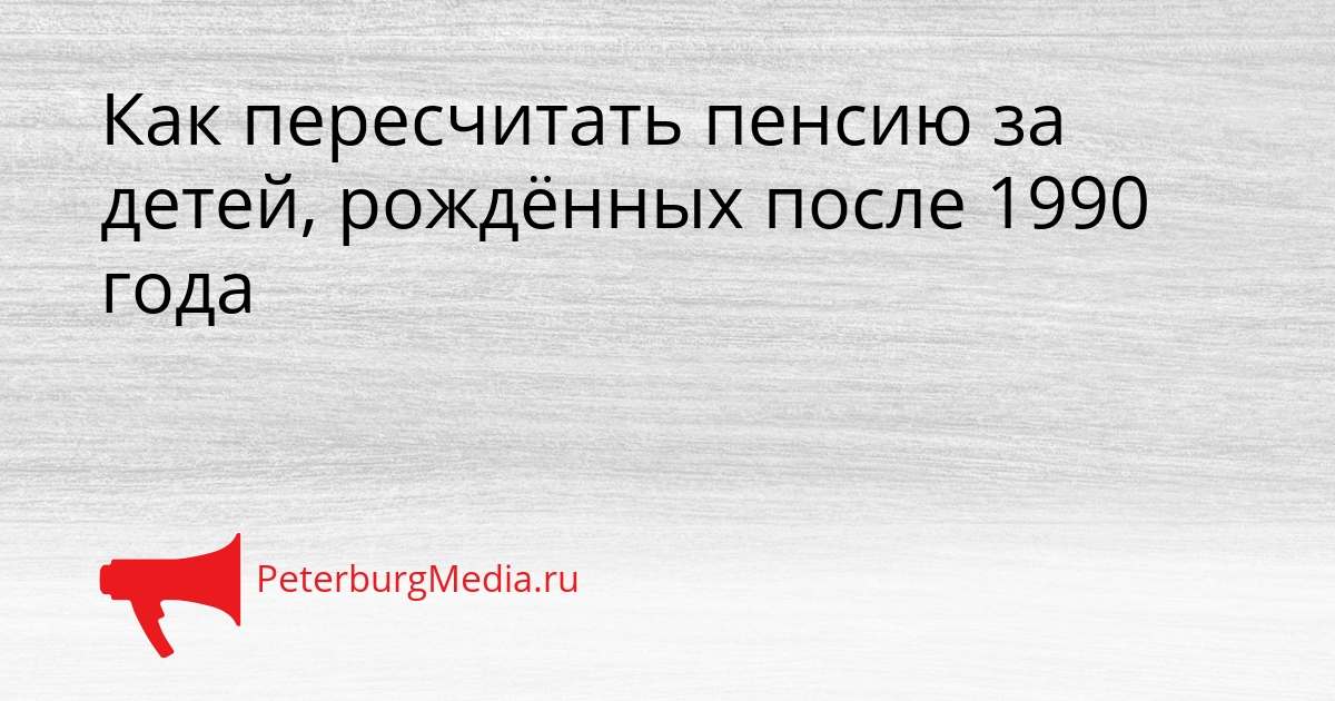 Как пересчитать пенсию за детей, рождённых после 1990 года Сгенерировано