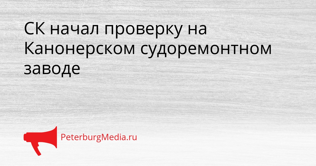 СК начал проверку на Канонерском судоремонтном заводе Сгенерировано