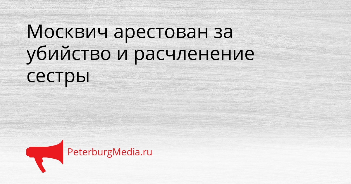 Москвич арестован за убийство и расчленение сестры Сгенерировано