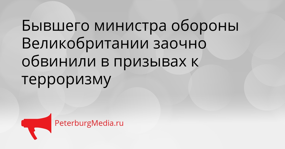 Бывшего министра обороны Великобритании заочно обвинили в призывах к терроризму Сгенерировано